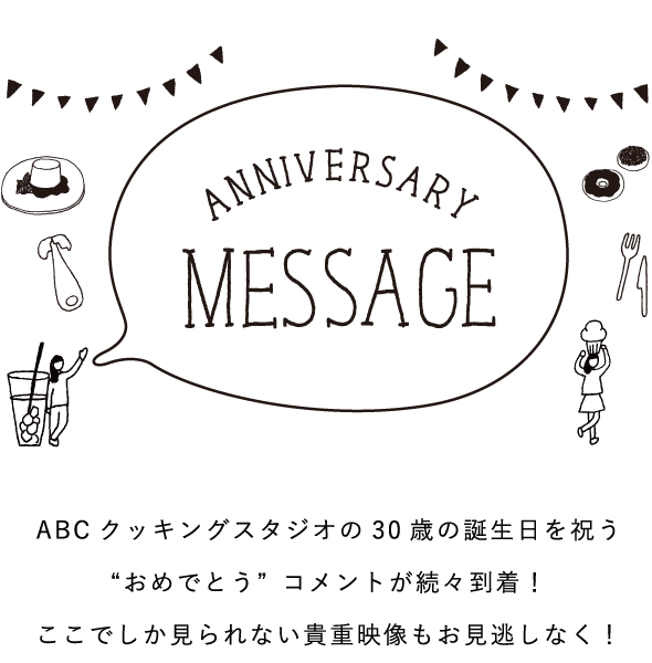 ANNIVERSARY MESSAGE ABCクッキングスタジオの30歳の誕生日を祝う“おめでとう”コメントが続々到着！ここでしか見られない貴重映像もお見逃しなく！