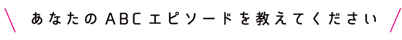 あなたのABCエピソードを教えてください