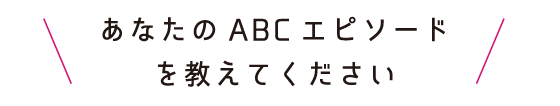 あなたのABCエピソードを教えてください