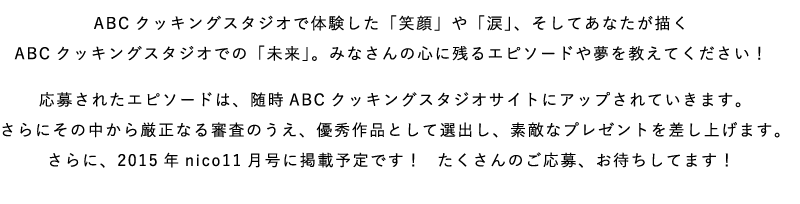 ABCクッキングスタジオで体験した「笑顔」や「涙」、そしてあなたが描くABCクッキングスタジオでの「未来」。みなさんの心に残るエピソードや夢を教えてください！応募されたエピソードは、随時ABCクッキングスタジオサイトにアップされていきます。さらにその中から厳正なる審査のうえ、優秀作品として選出し、素敵なプレゼントを差し上げます。さらに、2015年nico11月号に掲載予定です！  たくさんのご応募、お待ちしてます！