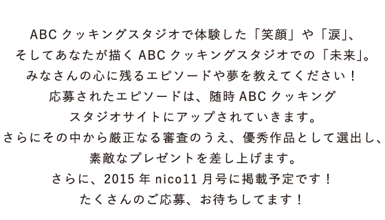 ABCクッキングスタジオで体験した「笑顔」や「涙」、そしてあなたが描くABCクッキングスタジオでの「未来」。みなさんの心に残るエピソードや夢を教えてください！応募されたエピソードは、随時ABCクッキングスタジオサイトにアップされていきます。さらにその中から厳正なる審査のうえ、優秀作品として選出し、素敵なプレゼントを差し上げます。さらに、2015年nico11月号に掲載予定です！  たくさんのご応募、お待ちしてます！