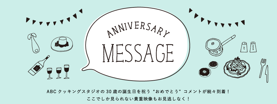 ANNIVERSARY MESSAGE ABCクッキングスタジオの30歳の誕生日を祝う“おめでとう”コメントが続々到着！ここでしか見られない貴重映像もお見逃しなく！