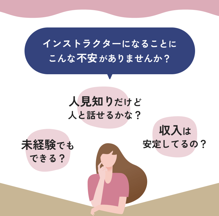 インストラクターになることにこんな不安がありませんか？　未経験でもできる？　人見知りだけど人と話せるかな？　収入は安定してるの？