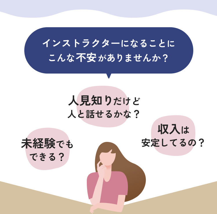 インストラクターになることにこんな不安がありませんか? 未経験でもできる? 人見知りだけど人と話せるかな? 収入は安定してるの?