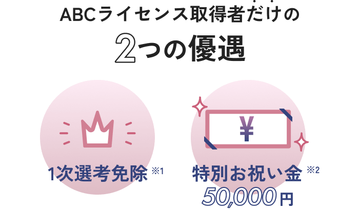ABCライセンス取得者だけの2つの優遇　1次選考免除※1　特別お祝い金50,000円※2