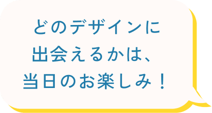 どのデザインに出会えるかは、当日のお楽しみ!