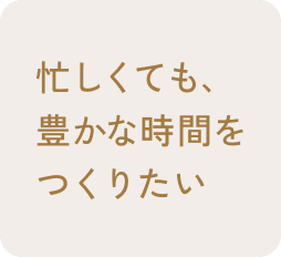 忙しくても、豊かな時間をつくりたい