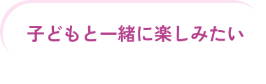 子どもと一緒に楽しみたい