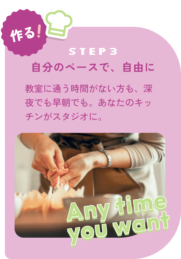 step3:作る！自分のペースで、自由に 教室に通う時間がない方も、深夜でも早朝でも。あなたのキッチンがスタジオに。