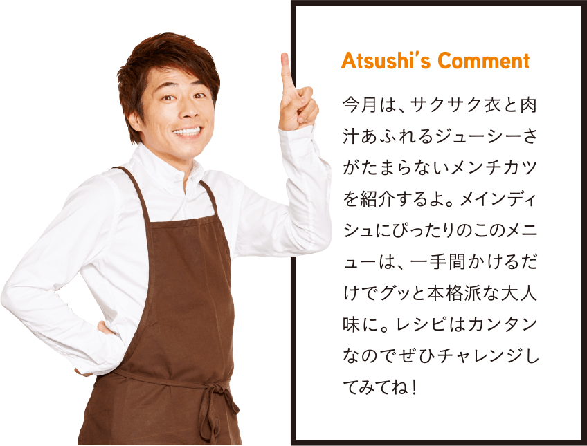 Atsushi’s Comment 今月は、サクサク衣と肉汁あふれるジューシーさがたまらないメンチカツを紹介するよ。メインディシュにぴったりのこのメニューは、一手間かけるだけでグッと本格派な大人味に。レシピはカンタンなのでぜひチャレンジしてみてね！