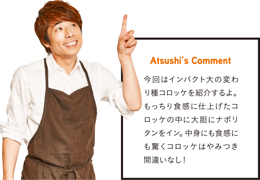 Atsushi’s Comment 今回はインパクト大の変わり種コロッケを紹介するよ。もっちり食感に仕上げたコロッケの中に大胆にナポリタンをイン。中身にも食感にも驚くコロッケはやみつき間違いなし！