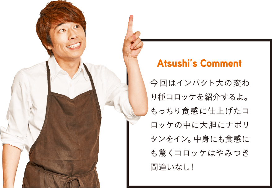 Atsushi’s Comment 今回はインパクト大の変わり種コロッケを紹介するよ。もっちり食感に仕上げたコロッケの中に大胆にナポリタンをイン。中身にも食感にも驚くコロッケはやみつき間違いなし!