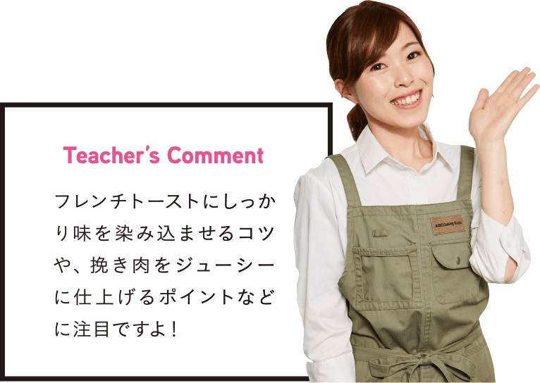 Teacher’s Comment フレンチトーストにしっかり味を染み込ませるコツや、挽き肉をジューシーに仕上げるポイントなどに注目ですよ!