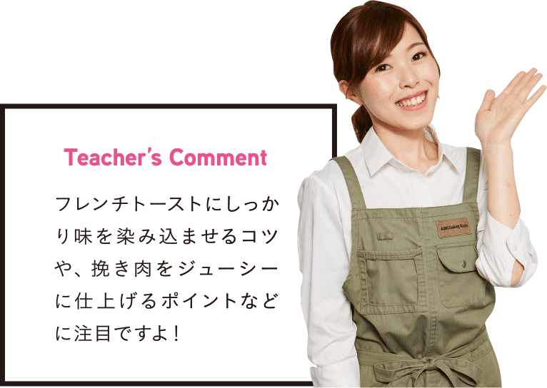 Teacher’s Comment フレンチトーストにしっかり味を染み込ませるコツや、挽き肉をジューシーに仕上げるポイントなどに注目ですよ！