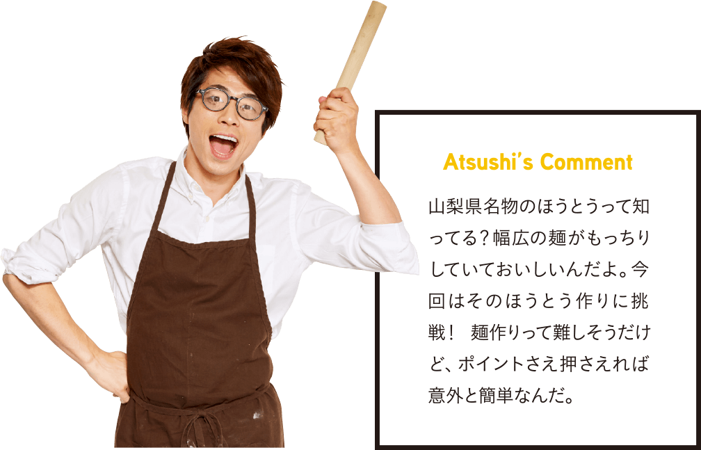 Atsushi’s Comment 山梨県名物のほうとうって知ってる？幅広の麺がもっちりしていておいしいんだよ。今回はそのほうとう作りに挑戦！ 麺作りって難しそうだけど、ポイントさえ押さえれば意外と簡単なんだ。