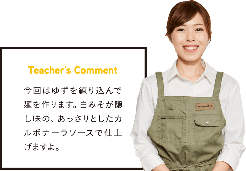 Teacher’s Comment 今回はゆずを練り込んで麺を作ります。白みそが隠し味の、あっさりとしたカルボナーラソースで仕上げますよ。