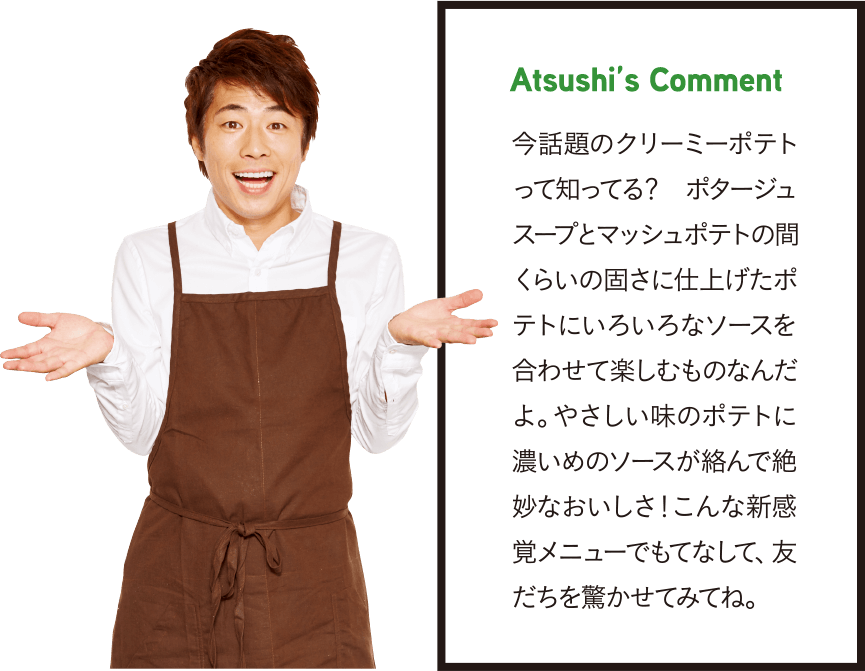 Atsushi’s Comment 今話題のクリーミーポテトって知ってる？ ポタージュスープとマッシュポテトの間くらいの固さに仕上げたポテトにいろいろなソースを合わせて楽しむものなんだよ。やさしい味のポテトに濃いめのソースが絡んで絶妙なおいしさ！こんな新感覚メニューでもてなして、友だちを驚かせてみてね。