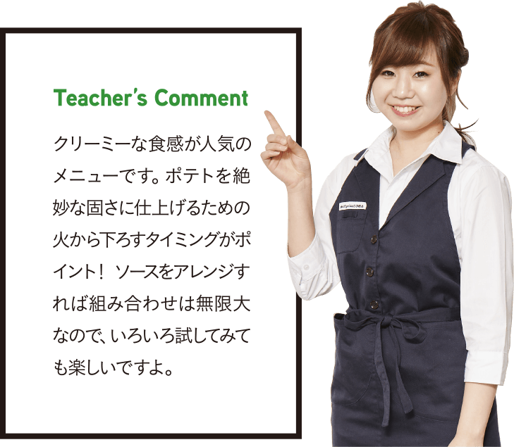 Teacher’s Comment クリーミーな食感が人気のメニューです。ポテトを絶妙な固さに仕上げるための火から下ろすタイミングがポイント! ソースをアレンジすれば組み合わせは無限大なので、いろいろ試してみても楽しいですよ。