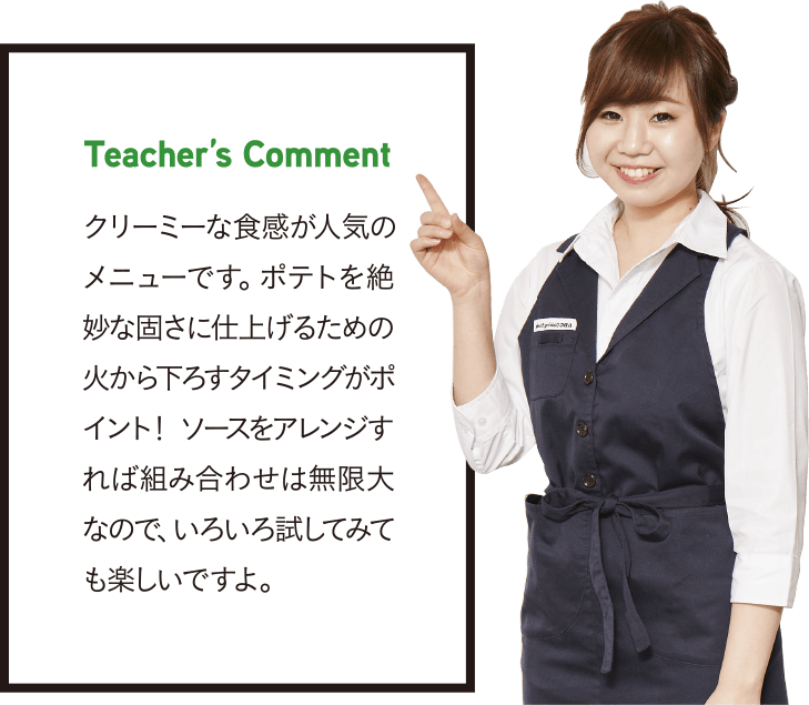 Teacher’s Comment クリーミーな食感が人気のメニューです。ポテトを絶妙な固さに仕上げるための火から下ろすタイミングがポイント！ ソースをアレンジすれば組み合わせは無限大なので、いろいろ試してみても楽しいですよ。