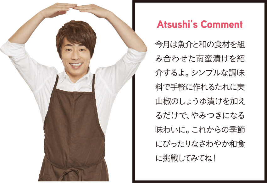 Atsushi’s Comment 今月は魚介と和の食材を組み合わせた南蛮漬けを紹介するよ。シンプルな調味料で手軽に作れるたれに実山椒のしょうゆ漬けを加えるだけで、やみつきになる味わいに。これからの季節にぴったりなさわやか和食に挑戦してみてね！