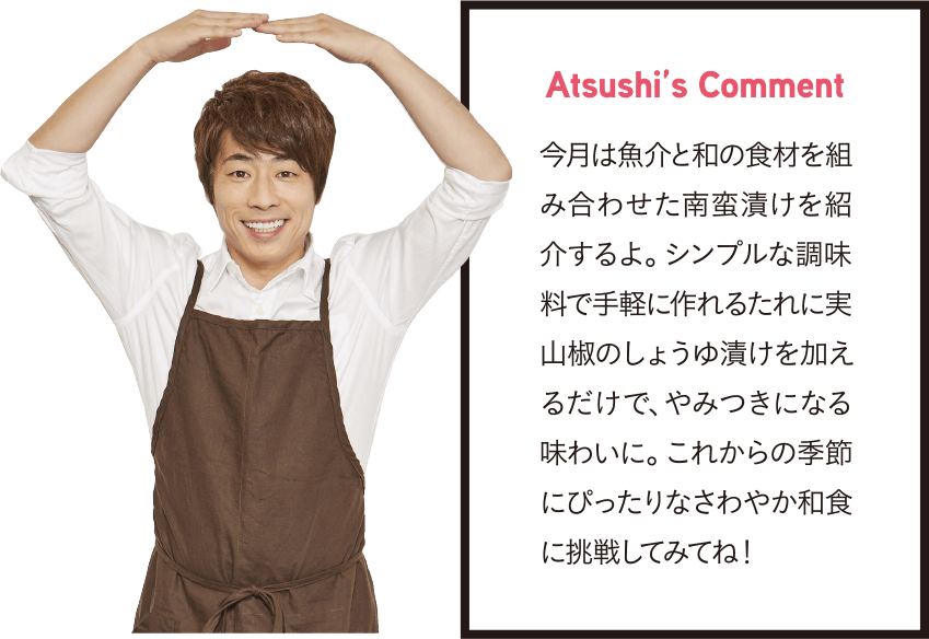 Atsushi’s Comment 今月は魚介と和の食材を組み合わせた南蛮漬けを紹介するよ。シンプルな調味料で手軽に作れるたれに実山椒のしょうゆ漬けを加えるだけで、やみつきになる味わいに。これからの季節にぴったりなさわやか和食に挑戦してみてね!