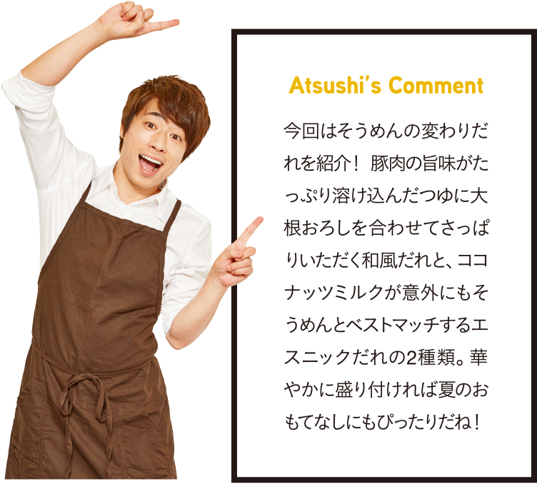 Atsushi’s Comment 今回はそうめんの変わりだれを紹介！ 豚肉の旨味がたっぷり溶け込んだつゆに大根おろしを合わせてさっぱりいただく和風だれと、ココナッツミルクが意外にもそうめんとベストマッチするエスニックだれの2種類。華やかに盛り付ければ夏のおもてなしにもぴったりだね！