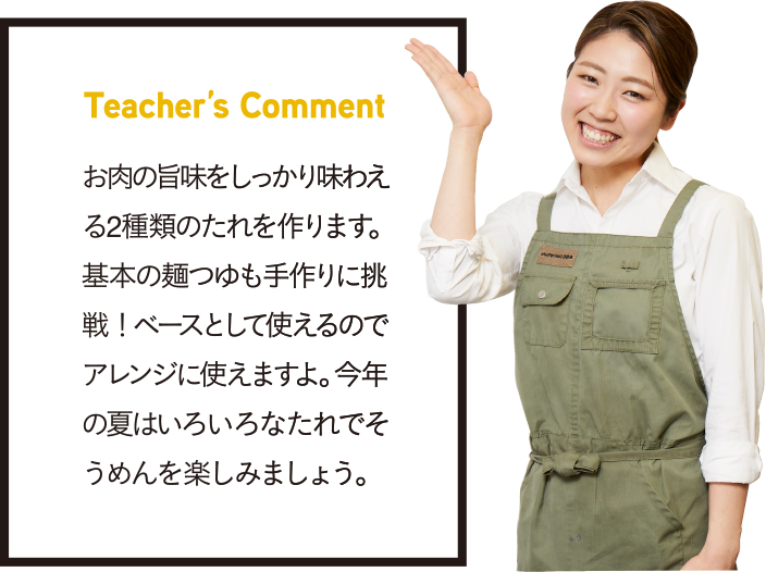 Teacher’s Comment お肉の旨味をしっかり味わえる2種類のたれを作ります。基本の麺つゆも手作りに挑戦！ ベースとして使えるのでアレンジに使えますよ。今年の夏はいろいろなたれでそうめんを楽しみましょう。