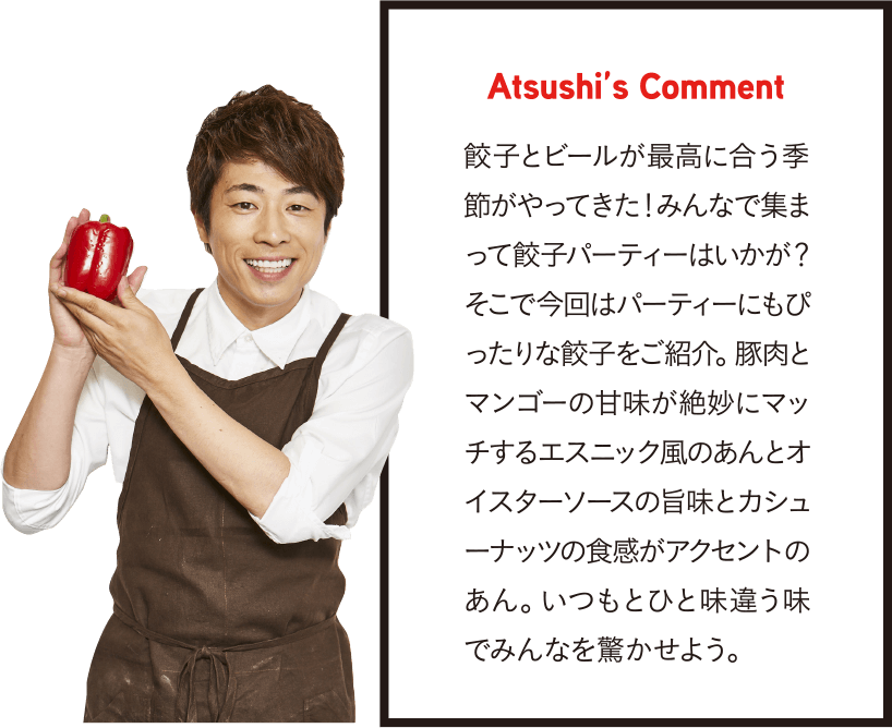 Atsushi’s Comment 餃子とビールが最高に合う季節がやってきた!みんなで集まって餃子パーティーはいかが?そこで今回はパーティーにもぴったりな餃子をご紹介。豚肉とマンゴーの甘味が絶妙にマッチするエスニック風のあんとオイスターソースの旨味とカシューナッツの食感がアクセントのあん。いつもとひと味違う味でみんなを驚かせよう。
