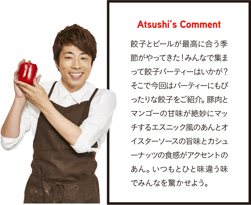 Atsushi’s Comment 餃子とビールが最高に合う季節がやってきた！みんなで集まって餃子パーティーはいかが？そこで今回はパーティーにもぴったりな餃子をご紹介。豚肉とマンゴーの甘味が絶妙にマッチするエスニック風のあんとオイスターソースの旨味とカシューナッツの食感がアクセントのあん。いつもとひと味違う味でみんなを驚かせよう。