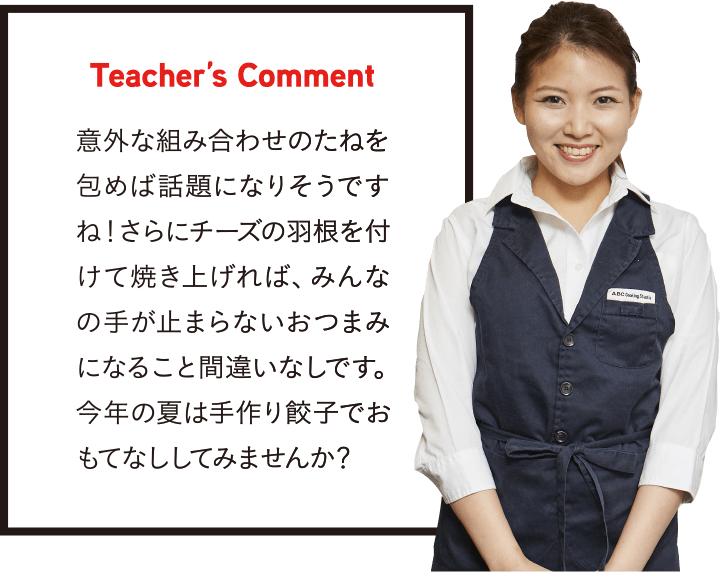 Teacher’s Comment 意外な組み合わせのたねを包めば話題になりそうですね!さらにチーズの羽根を付けて焼き上げれば、みんなの手が止まらないおつまみになること間違いなしです。今年の夏は手作り餃子でおもてなししてみませんか?