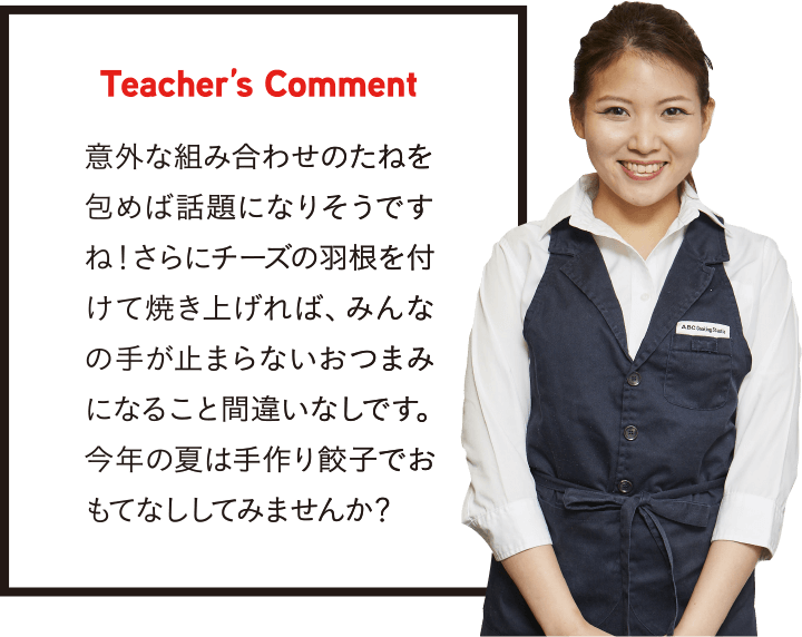 Teacher’s Comment 意外な組み合わせのたねを包めば話題になりそうですね！さらにチーズの羽根を付けて焼き上げれば、みんなの手が止まらないおつまみになること間違いなしです。今年の夏は手作り餃子でおもてなししてみませんか？