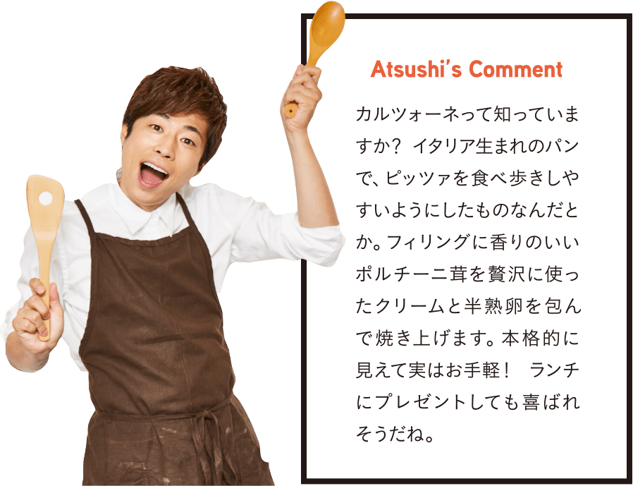 Atsushi’s Comment カルツォーネって知っていますか? イタリア生まれのパンで、ピッツァを食べ歩きしやすいようにしたものなんだとか。フィリングに香りのいいポルチーニ茸を贅沢に使ったクリームと半熟卵を包んで焼き上げます。本格的に見えて実はお手軽! ランチにプレゼントしても喜ばれそうだね。
