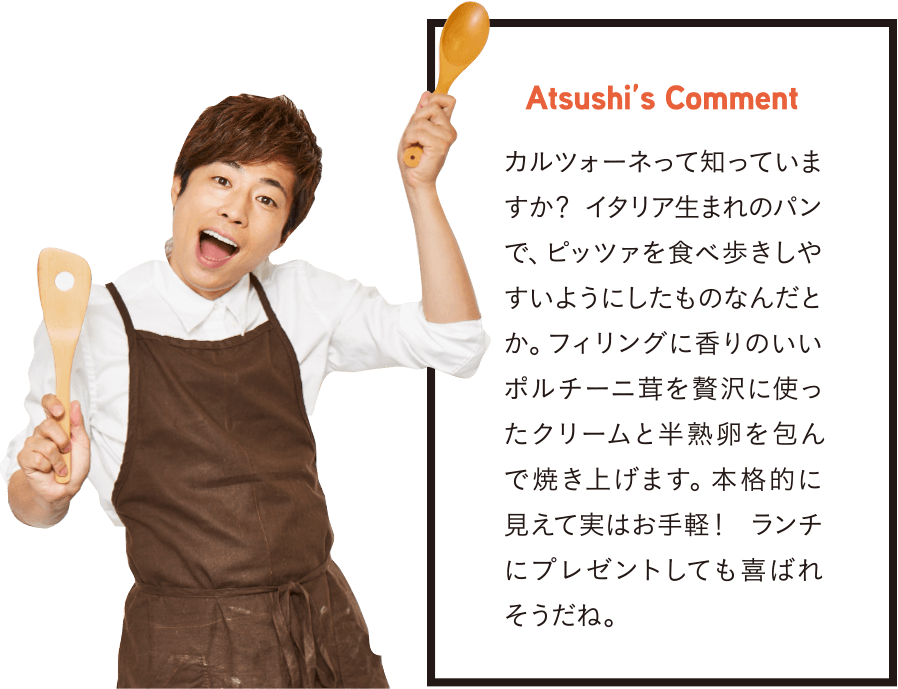 Atsushi’s Comment カルツォーネって知っていますか？ イタリア生まれのパンで、ピッツァを食べ歩きしやすいようにしたものなんだとか。フィリングに香りのいいポルチーニ茸を贅沢に使ったクリームと半熟卵を包んで焼き上げます。本格的に見えて実はお手軽！ ランチにプレゼントしても喜ばれそうだね。