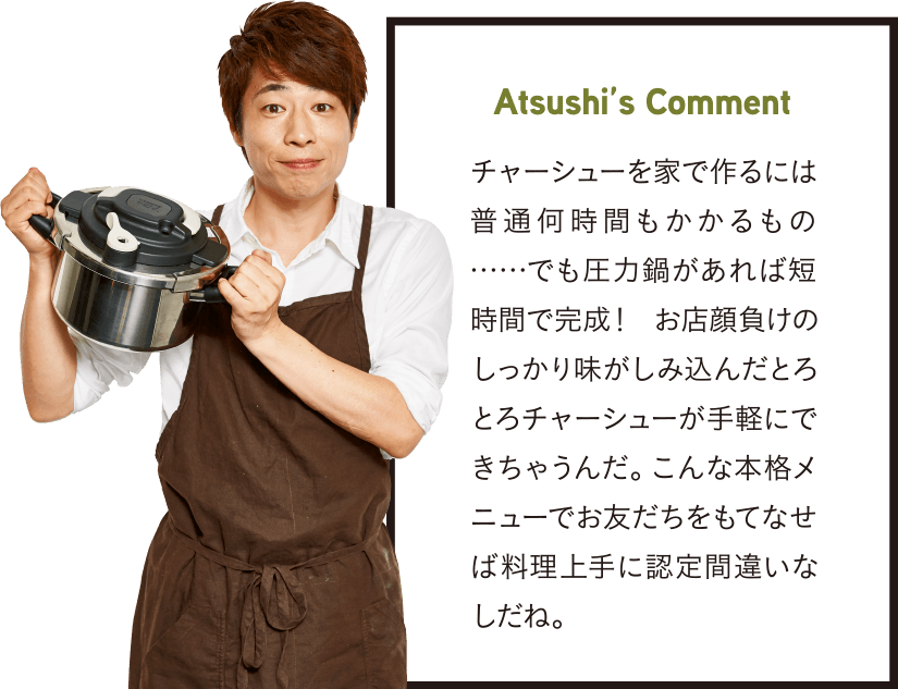 Atsushi’s Comment チャーシューを家で作るには普通何時間もかかるもの……でも圧力鍋があれば短時間で完成！ お店顔負けのしっかり味がしみ込んだとろとろチャーシューが手軽にできちゃうんだ。こんな本格メニューでお友だちをもてなせば料理上手に認定間違いなしだね。