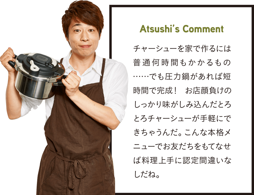 Atsushi’s Comment チャーシューを家で作るには普通何時間もかかるもの……でも圧力鍋があれば短時間で完成! お店顔負けのしっかり味がしみ込んだとろとろチャーシューが手軽にできちゃうんだ。こんな本格メニューでお友だちをもてなせば料理上手に認定間違いなしだね。