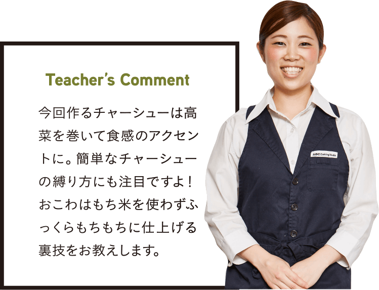 Teacher’s Comment 今回作るチャーシューは高菜を巻いて食感のアクセントに。簡単なチャーシューの縛り方にも注目ですよ！おこわはもち米を使わずふっくらもちもちに仕上げる裏技をお教えします。