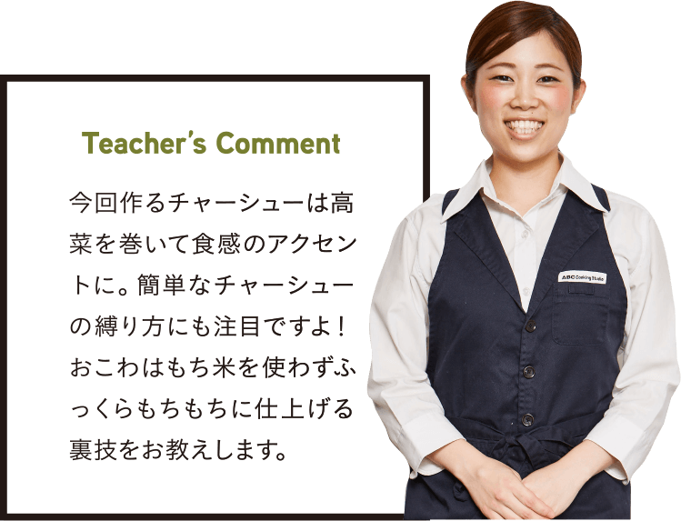 Teacher’s Comment 今回作るチャーシューは高菜を巻いて食感のアクセントに。簡単なチャーシューの縛り方にも注目ですよ!おこわはもち米を使わずふっくらもちもちに仕上げる裏技をお教えします。