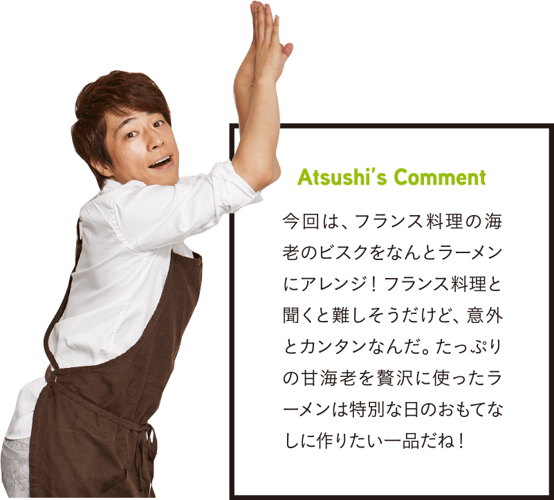 Atsushi’s Comment 今回は、フランス料理の海老のビスクをなんとラーメンにアレンジ！フランス料理と聞くと難しそうだけど、意外とカンタンなんだ。たっぷりの甘海老を贅沢に使ったラーメンは特別な日のおもてなしに作りたい一品だね！