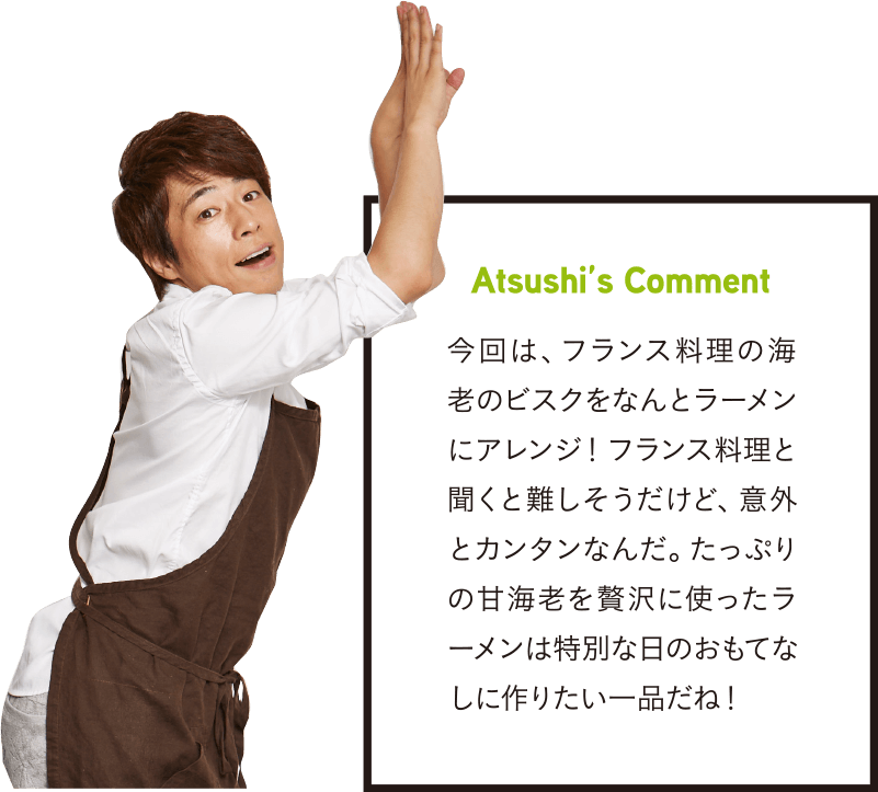 Atsushi’s Comment 今回は、フランス料理の海老のビスクをなんとラーメンにアレンジ!フランス料理と聞くと難しそうだけど、意外とカンタンなんだ。たっぷりの甘海老を贅沢に使ったラーメンは特別な日のおもてなしに作りたい一品だね!