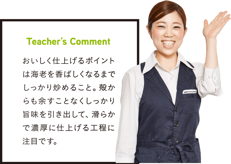 Teacher’s Comment おいしく仕上げるポイントは海老を香ばしくなるまでしっかり炒めること。殻からも余すことなくしっかり旨味を引き出して、滑らかで濃厚に仕上げる工程に注目です。