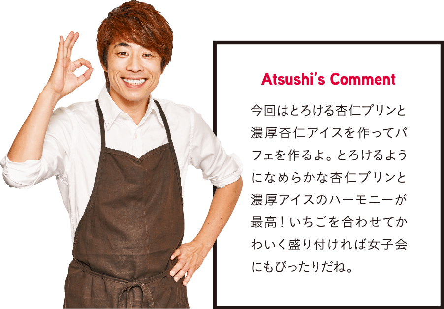 Atsushi’s Comment 今回はとろける杏仁プリンと濃厚杏仁アイスを作ってパフェを作るよ。 とろけるようになめらかな杏仁プリンと濃厚アイスのハーモニーが最高！ いちごを合わせてかわいく盛り付ければ女子会にもぴったりだね。