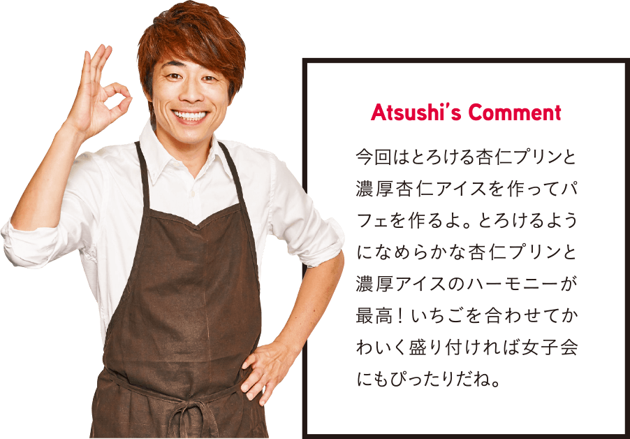 Atsushi’s Comment 今回はとろける杏仁プリンと濃厚杏仁アイスを作ってパフェを作るよ。 とろけるようになめらかな杏仁プリンと濃厚アイスのハーモニーが最高! いちごを合わせてかわいく盛り付ければ女子会にもぴったりだね。