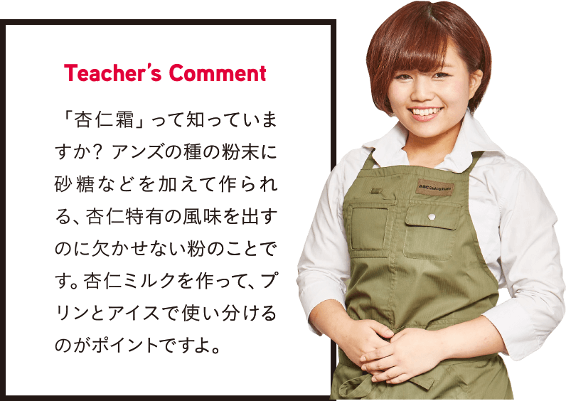 Teacher’s Comment 「杏仁霜」って知っていますか？ アンズの種の粉末に砂糖などを加えて作られる、杏仁特有の風味を出すのに欠かせない粉のことです。杏仁ミルクを作って、プリンとアイスで使い分けるのがポイントですよ。