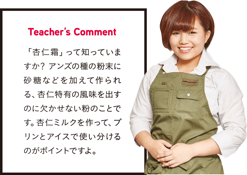 Teacher’s Comment 「杏仁霜」って知っていますか? アンズの種の粉末に砂糖などを加えて作られる、杏仁特有の風味を出すのに欠かせない粉のことです。杏仁ミルクを作って、プリンとアイスで使い分けるのがポイントですよ。