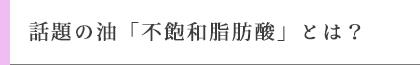 話題の油「不飽和脂肪酸」とは？