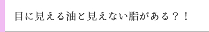 目に見える油と見えない脂がある？！