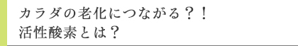 カラダの老化につながる？！活性酸素とは？