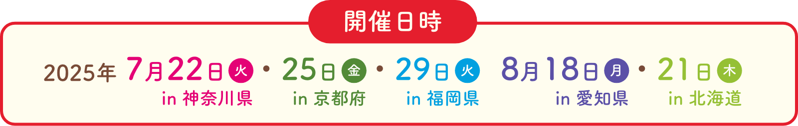 開催日時 2025年 7月22日火in神奈川県 7月25日金in京都府 7月29日火in福岡県 8月18日月in愛知県 8月21日木in北海道