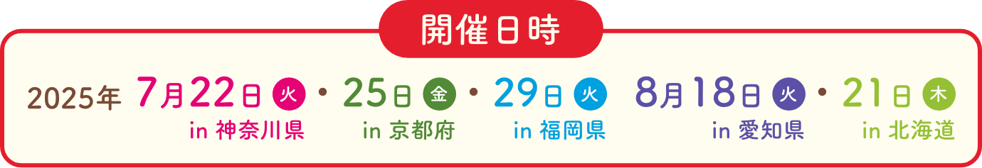 開催日時 2025年 7月22日火in神奈川県 7月25日金in京都府 7月29日火in福岡県 8月18日月in愛知県 8月21日木in北海道