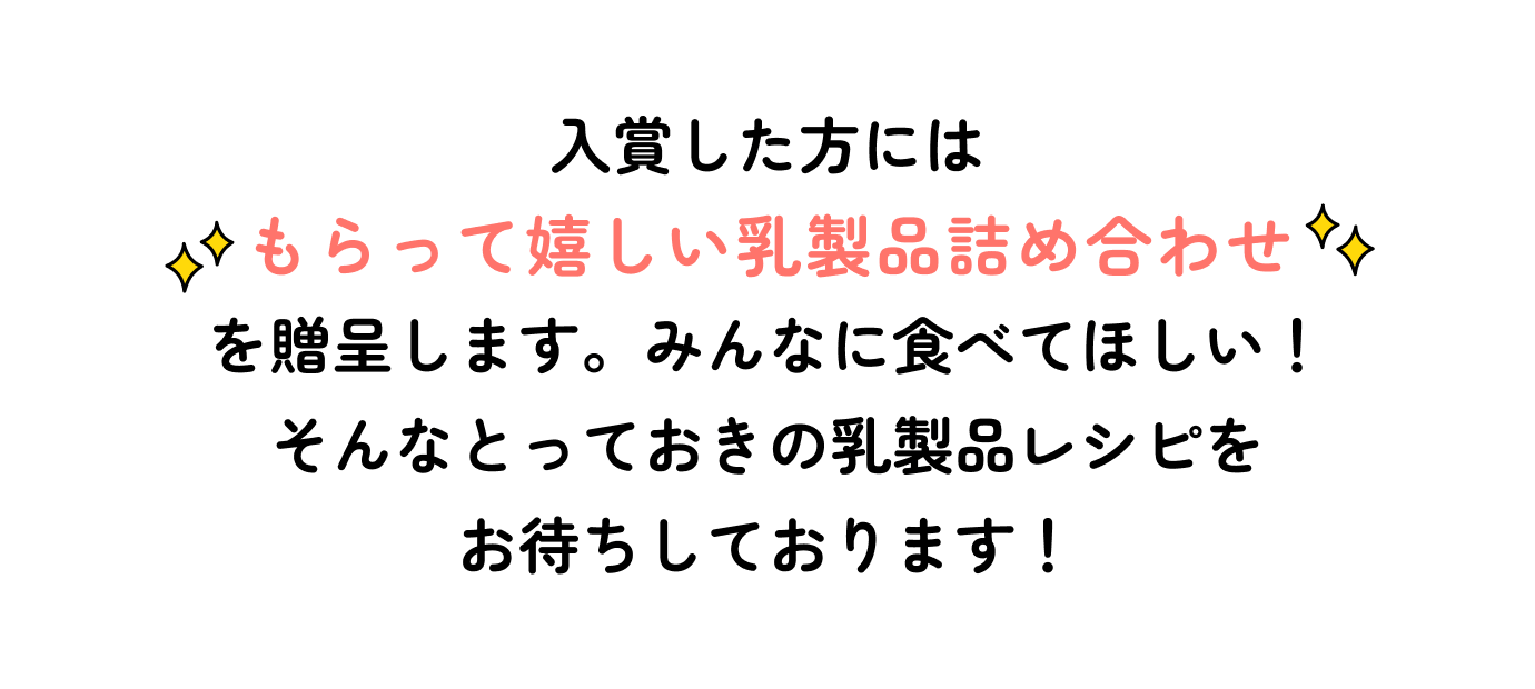 入賞した方にはもらって嬉しい乳製品詰め合わせを贈呈します。みんなに食べてほしい!そんなとっておきの乳製品レシピをお待ちしております!